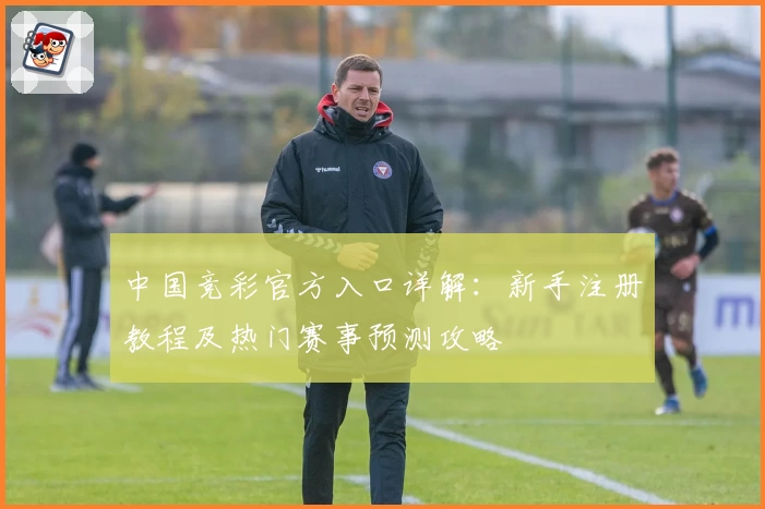 中国竞彩官方入口详解：新手注册教程及热门赛事预测攻略