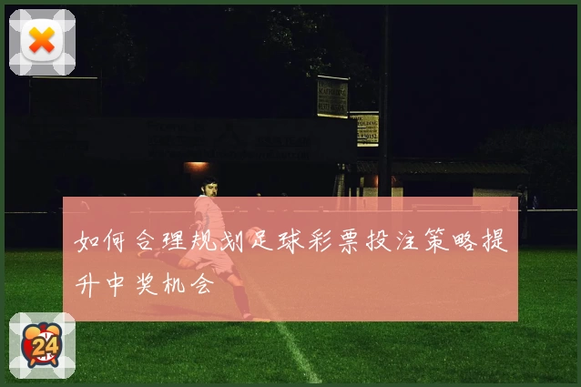 如何合理规划足球彩票投注策略提升中奖机会