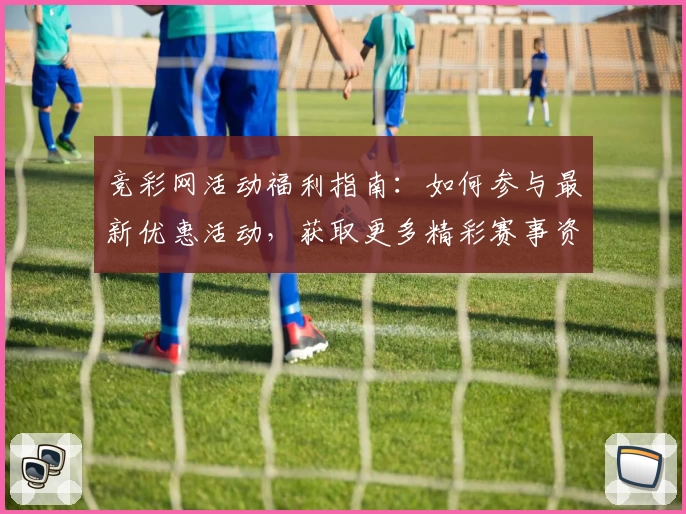 竞彩网活动福利指南：如何参与最新优惠活动，获取更多精彩赛事资讯