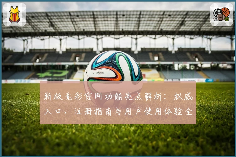 新版竞彩官网功能亮点解析：权威入口、注册指南与用户使用体验全面揭晓