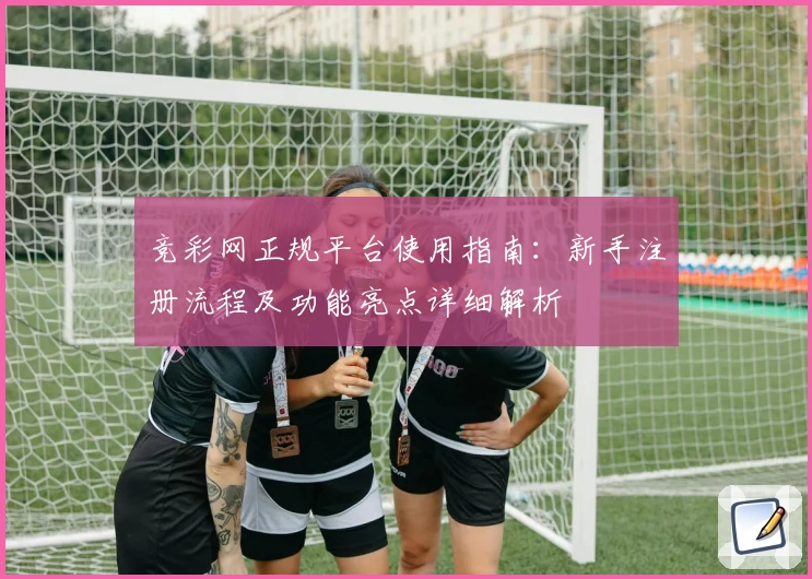 竞彩网正规平台使用指南:新手注册流程及功能亮点详细解析