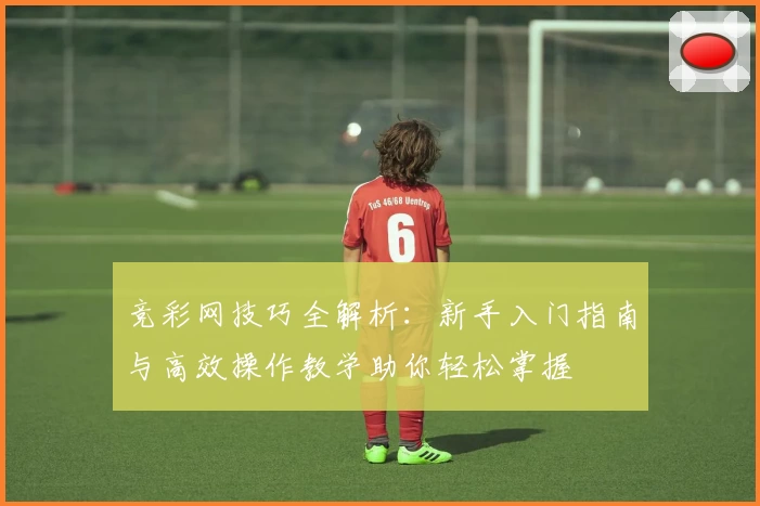 竞彩网技巧全解析：新手入门指南与高效操作教学助你轻松掌握