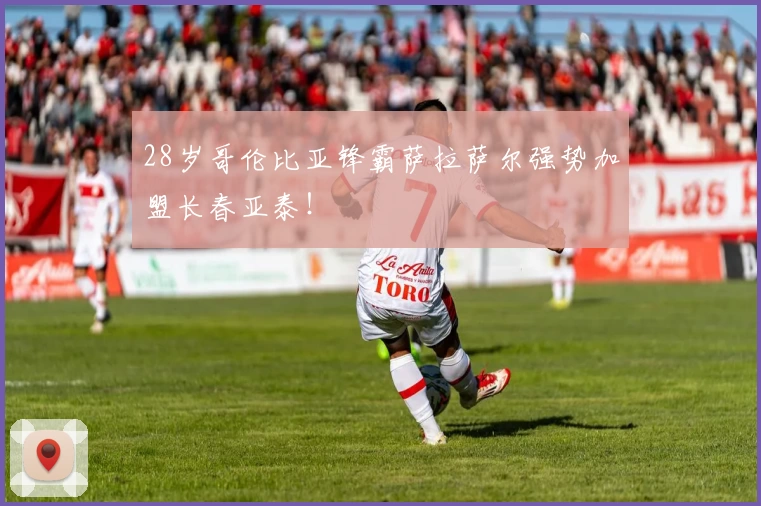 28岁哥伦比亚锋霸萨拉萨尔强势加盟长春亚泰！
