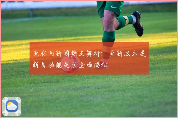 竞彩网新闻热点解析：全新版本更新与功能亮点全面揭秘