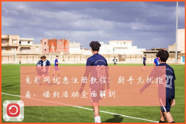 竞彩网优惠注册教程：新手无忧指南，福利活动全面解析