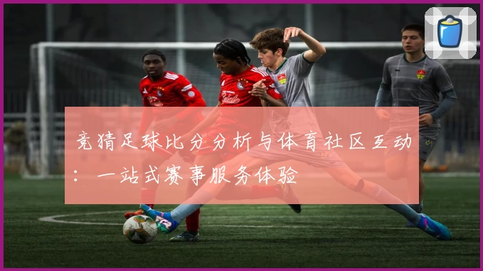 竞猜足球比分分析与体育社区互动:一站式赛事服务体验