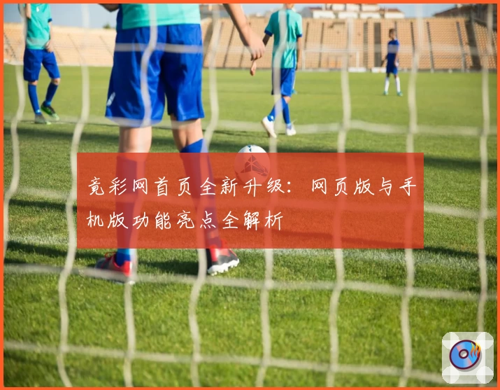 竟彩网首页全新升级:网页版与手机版功能亮点全解析