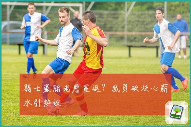 骑士豪赌老詹重返？裁员砍核心薪水引热议
