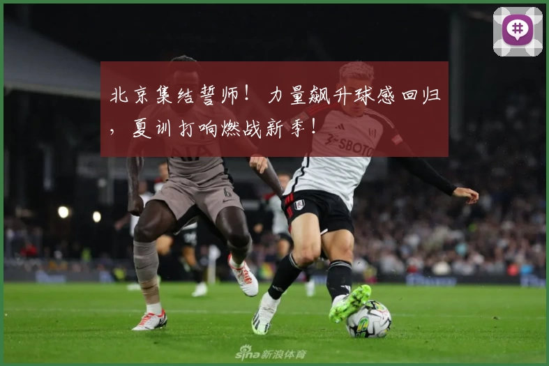 北京集结誓师！力量飙升球感回归，夏训打响燃战新季！